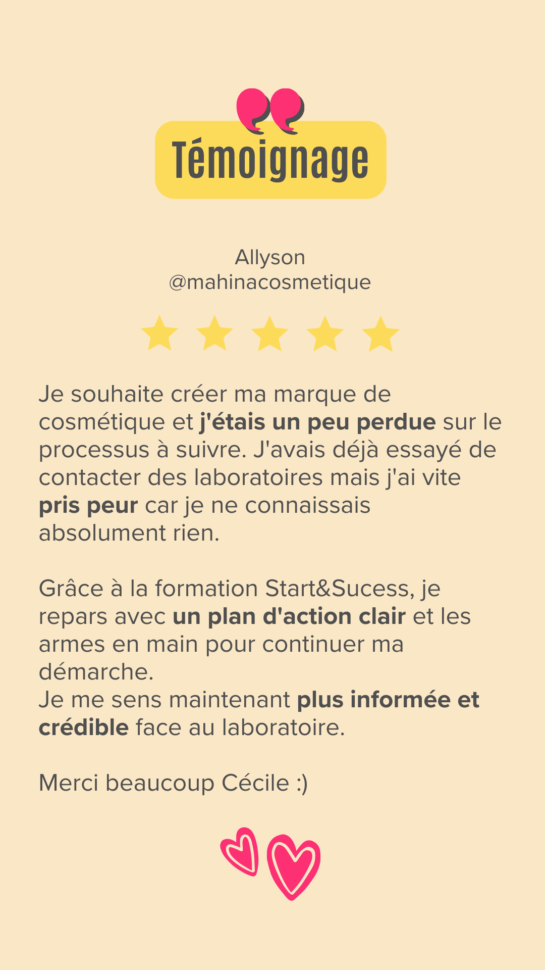 Je souhaite créer ma marque de cosmétique et j'étais un peu perdue sur le processus à suivre. J'avais déjà essayé de contacter des laboratoires mais j'ai vite pris peur car je ne connaissais absolument rien.

Grâce à la formation Start&Sucess, je repars avec un plan d'action clair et les armes en main pour continuer ma démarche.
Je me sens maintenant plus informée et crédible face au laboratoire.

Merci beaucoup Cécile :)