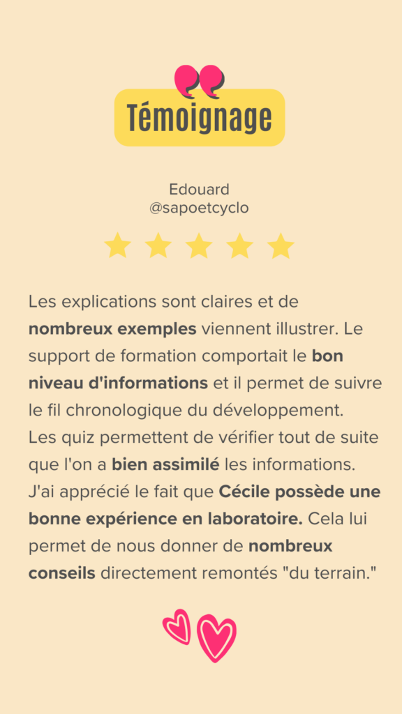 Les explications sont claires et de nombreux exemples viennent illustrer. Le support de formation comportait le bon niveau d'informations et il permet de suivre le fil chronologique du développement.
Les quiz permettent de vérifier tout de suite que l'on a bien assimilé les informations.
J'ai apprécié le fait que Cécile possède une bonne expérience en laboratoire. Cela lui permet de nous donner de nombreux conseils directement remontés "du terrain."