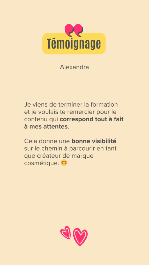 Je viens de terminer la formation et je voulais te remercier pour le contenu qui correspond tout à fait à mes attentes.

Cela donne une bonne visibilité sur le chemin à parcourir en tant que créateur de marque cosmétique. 😊