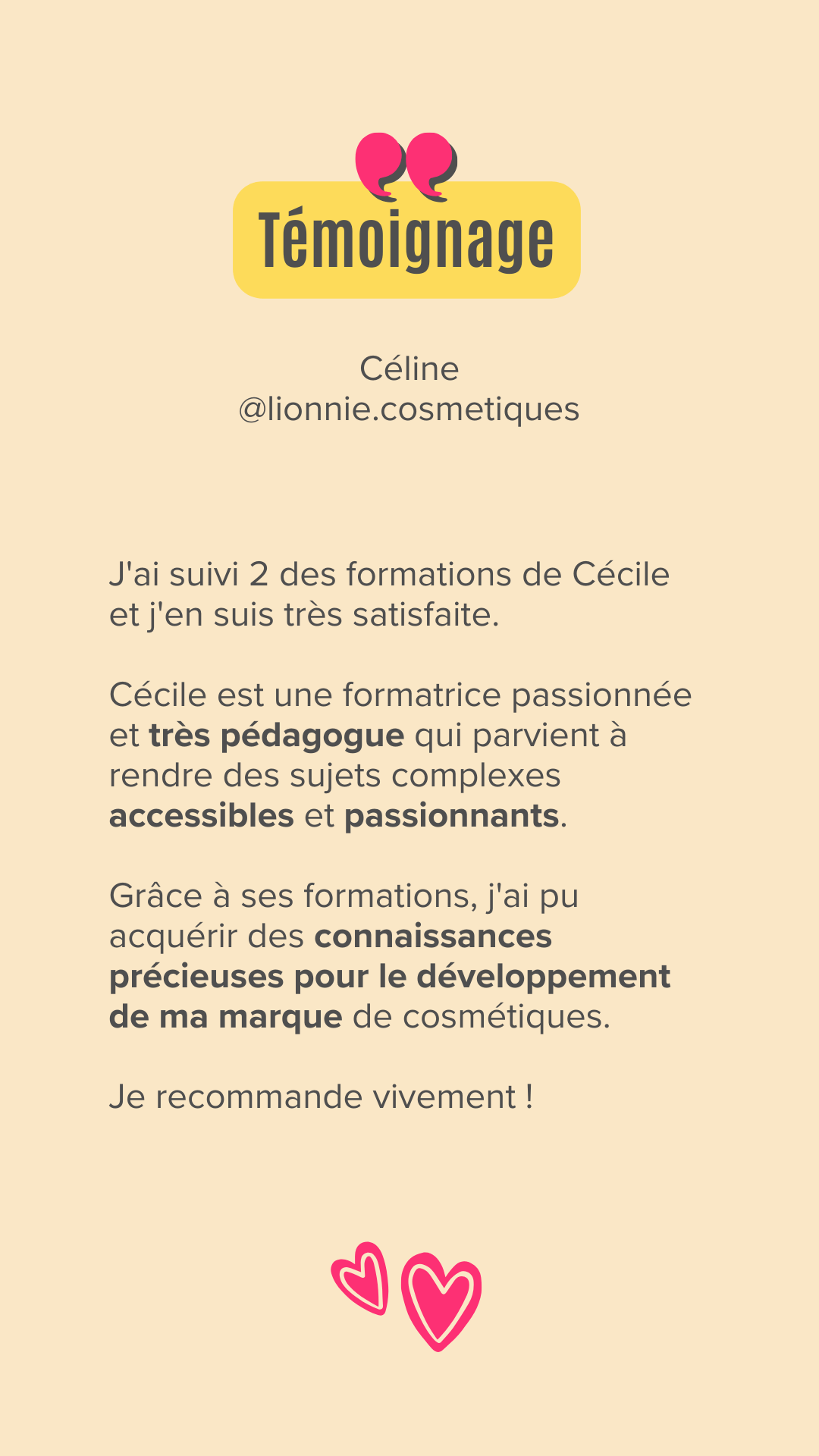 J'ai suivi 2 des formations de Cécile et j'en suis très satisfaite.

Cécile est une formatrice passionnée et très pédagogue qui parvient à rendre des sujets complexes accessibles et passionnants.

Grâce à ses formations, j'ai pu acquérir des connaissances précieuses pour le développement de ma marque de cosmétiques.

Je recommande vivement !