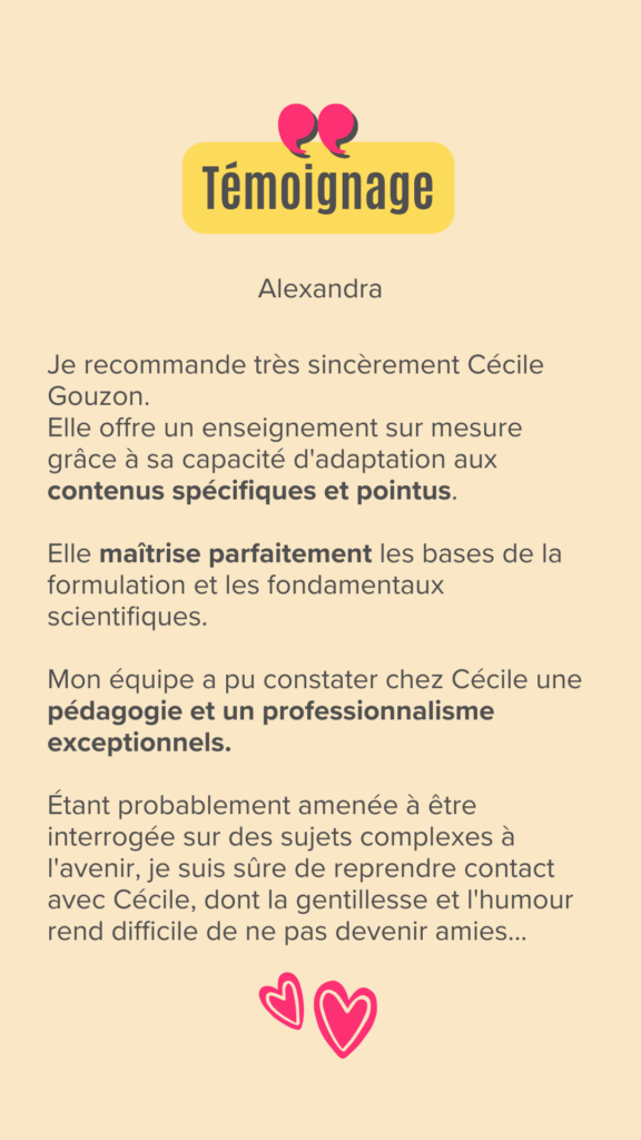 Je recommande très sincèrement Cécile Gouzon.
Elle offre un enseignement sur mesure grâce à sa capacité d'adaptation aux contenus spécifiques et pointus. 

Elle maîtrise parfaitement les bases de la formulation et les fondamentaux scientifiques.

Mon équipe a pu constater chez Cécile une pédagogie et un professionnalisme exceptionnels. 

Étant probablement amenée à être interrogée sur des sujets complexes à l'avenir, je suis sûre de reprendre contact avec Cécile, dont la gentillesse et l'humour rend difficile de ne pas devenir amies...