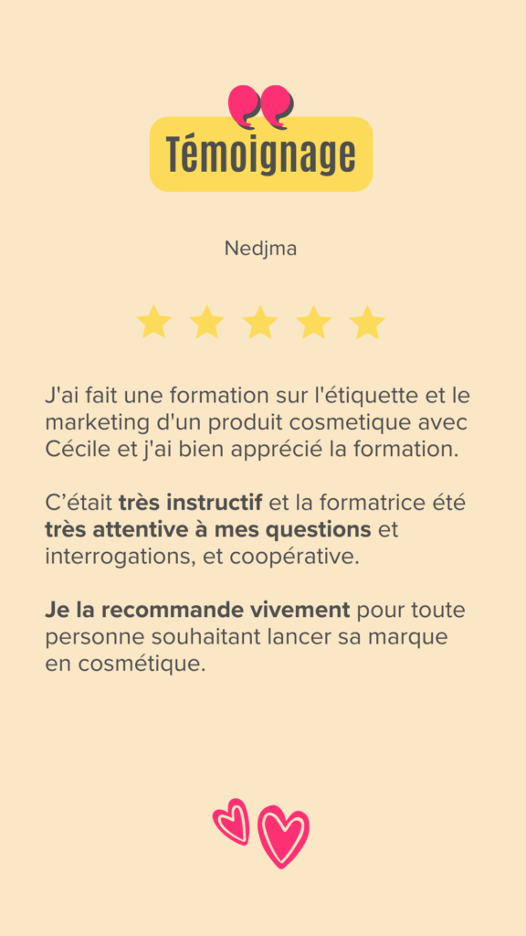 J'ai fait une formation sur l'étiquette et Marketing d'un produit cosmetique avec Cécile et j'ai bien apprécié la formation. c'etait très instructif et la formatrice été très attentive à mes questions et interrogations et coopérative, je la recommande vivement pour toute personne souhaitant lancer sa marque en cosmétique.