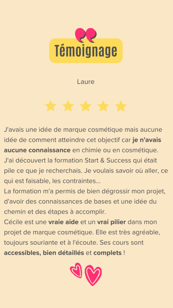 J'avais une idée de marque cosmétique mais aucune idée de comment atteindre cet objectif car je n'avais aucune connaissance en chimie ou en cosmétique.
J'ai entendu Cécile dans un podcast et j'ai découvert sa formation Start & Success qui était pile ce que je recherchais. Je voulais savoir où aller, ce qui est faisable, les contraintes...
La formation m'a permis de bien dégrossir mon projet, d'avoir des connaissances de bases et une idée du chemin et des étapes à accomplir.
Le fait d'être en groupe aide beaucoup et créée une émulation car chacun apporte une vision et des questionnements complémentaires.

Cécile est une vraie aide et un vrai pilier dans mon projet de marque cosmétique. Elle est très agréable, toujours souriante et à l'écoute. Ses cours sont accessibles, bien détaillés et complets !