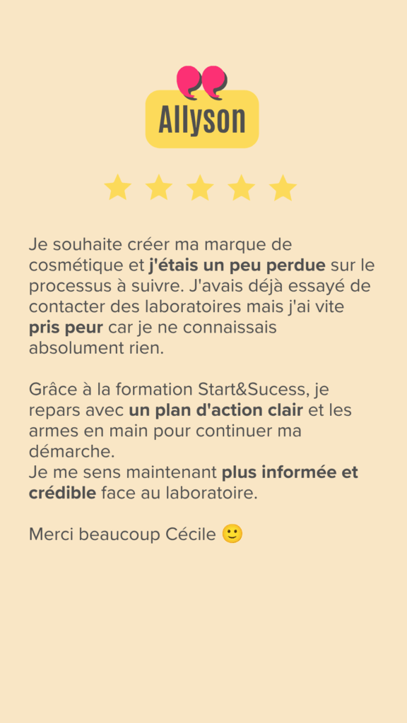 Je souhaite créer ma marque de cosmétique et j'étais un peu perdue sur le processus à suivre. J'avais déjà essayé de contacter des laboratoires mais j'ai vite pris peur car je ne connaissais absolument rien.

Grâce à la formation Start&Sucess, je repars avec un plan d'action clair et les armes en main pour continuer ma démarche.
Je me sens maintenant plus informée et crédible face au laboratoire.

Merci beaucoup Cécile :)