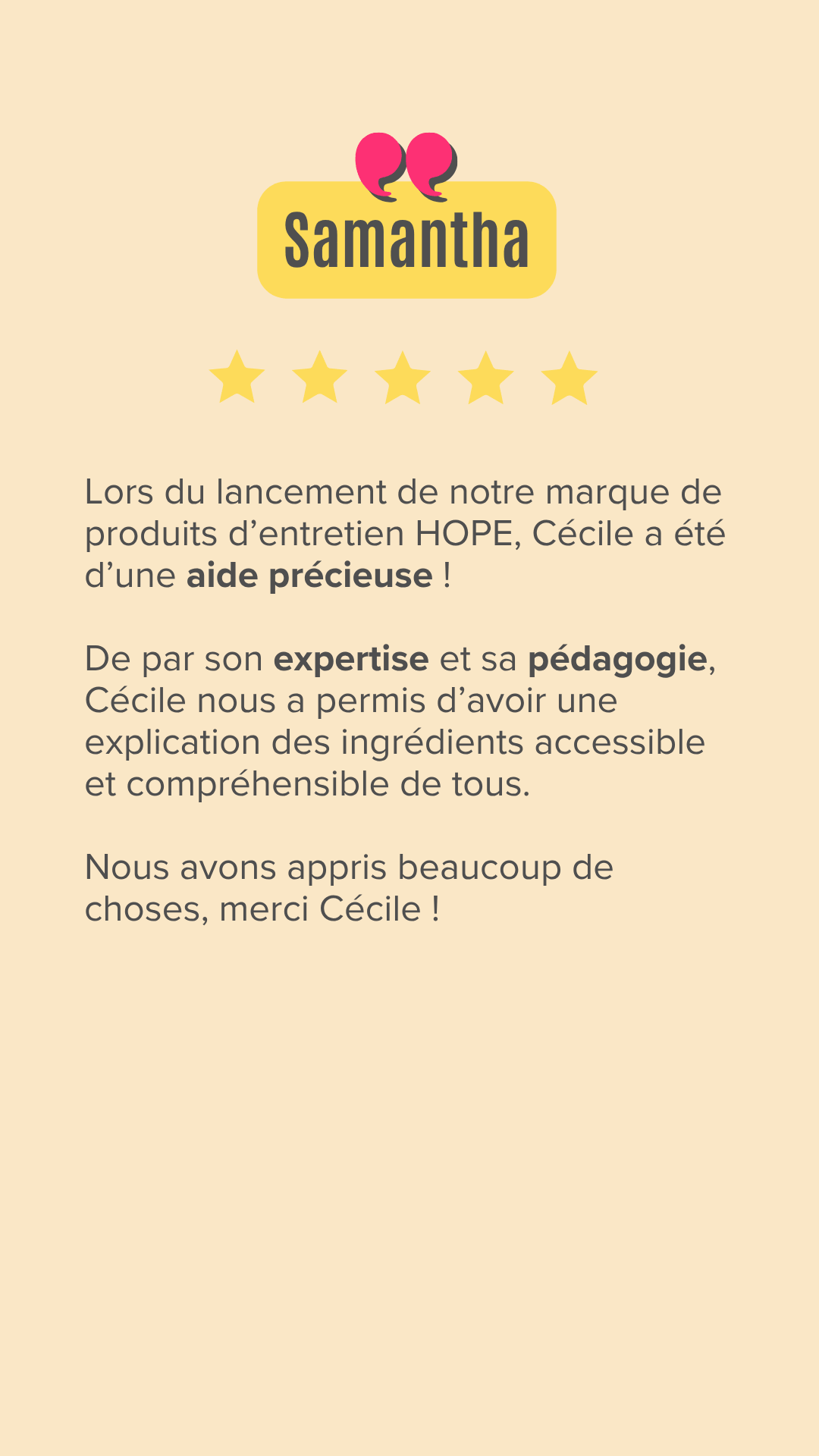 Lors du lancement de notre marque de produits d'entretien HOPE, Cécile a été d'une aide précieuse ! De par son expertise et sa pédagogie, Cécile nous a permis d'avoir une explication des ingrédients accessible et compréhensible de tous. Nous avons appris beaucoup de choses, merci Cécile !