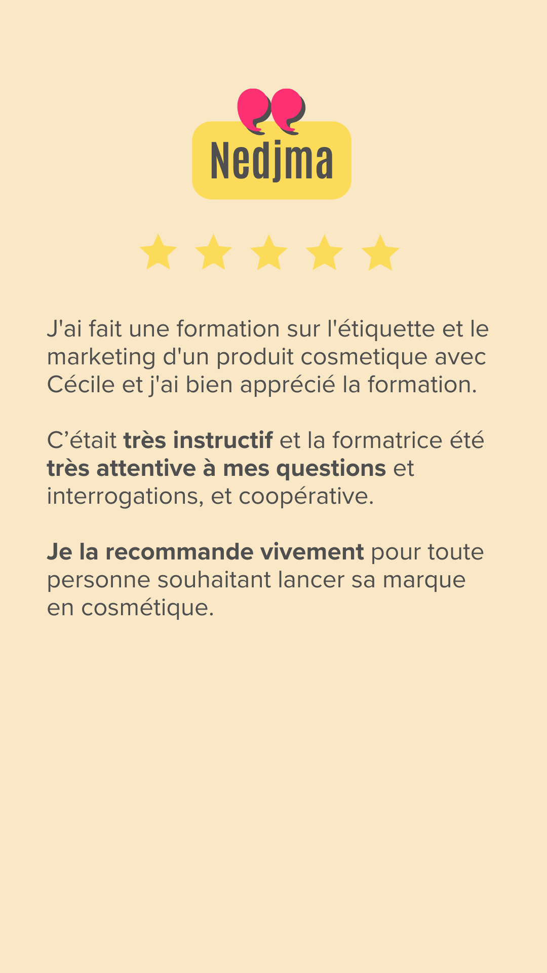 J'ai fait une formation sur l'étiquette et Marketing d'un produit cosmetique avec Cécile et j'ai bien apprécié la formation. c'etait très instructif et la formatrice été très attentive à mes questions et interrogations et coopérative, je la recommande vivement pour toute personne souhaitant lancer sa marque en cosmétique.