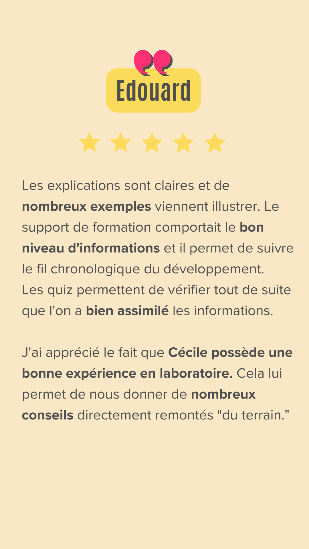 Les explications sont claires et de nombreux exemples viennent illustrer. Le support de formation comportait le bon niveau d'informations et il permet de suivre le fil chronologique du développement.
Les quiz permettent de vérifier tout de suite que l'on a bien assimilé les informations.
J'ai apprécié le fait que Cécile possède une bonne expérience en laboratoire. Cela lui permet de nous donner de nombreux conseils directement remontés "du terrain."