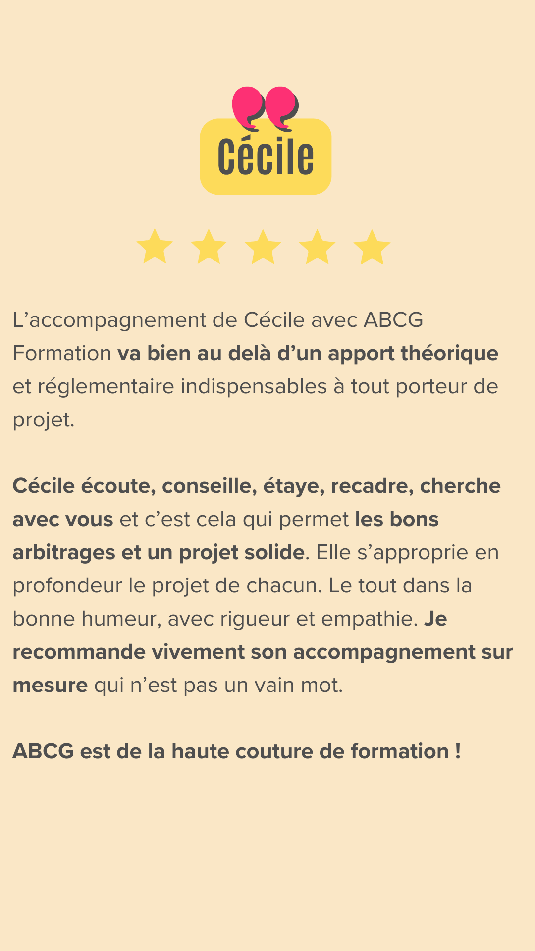 L’accompagnement de Cécile avec ABCG Formation va bien au delà d’un apport théorique et réglementaire indispensables à tout porteur de projet.
Cécile écoute, conseille, étaye, recadre, cherche avec vous et c’est cela qui permet les bons arbitrages et un projet solide. Elle s’approprie en profondeur le projet de chacun. Le tout dans la bonne humeur, avec rigueur et empathie. Je recommande vivement son accompagnement sur mesure qui n’est pas un vain mot. ABCG est de la haute couture de formation !
Merci pour ce « passage » de témoin et cette prise de hauteur déterminants 👍🏻🥰