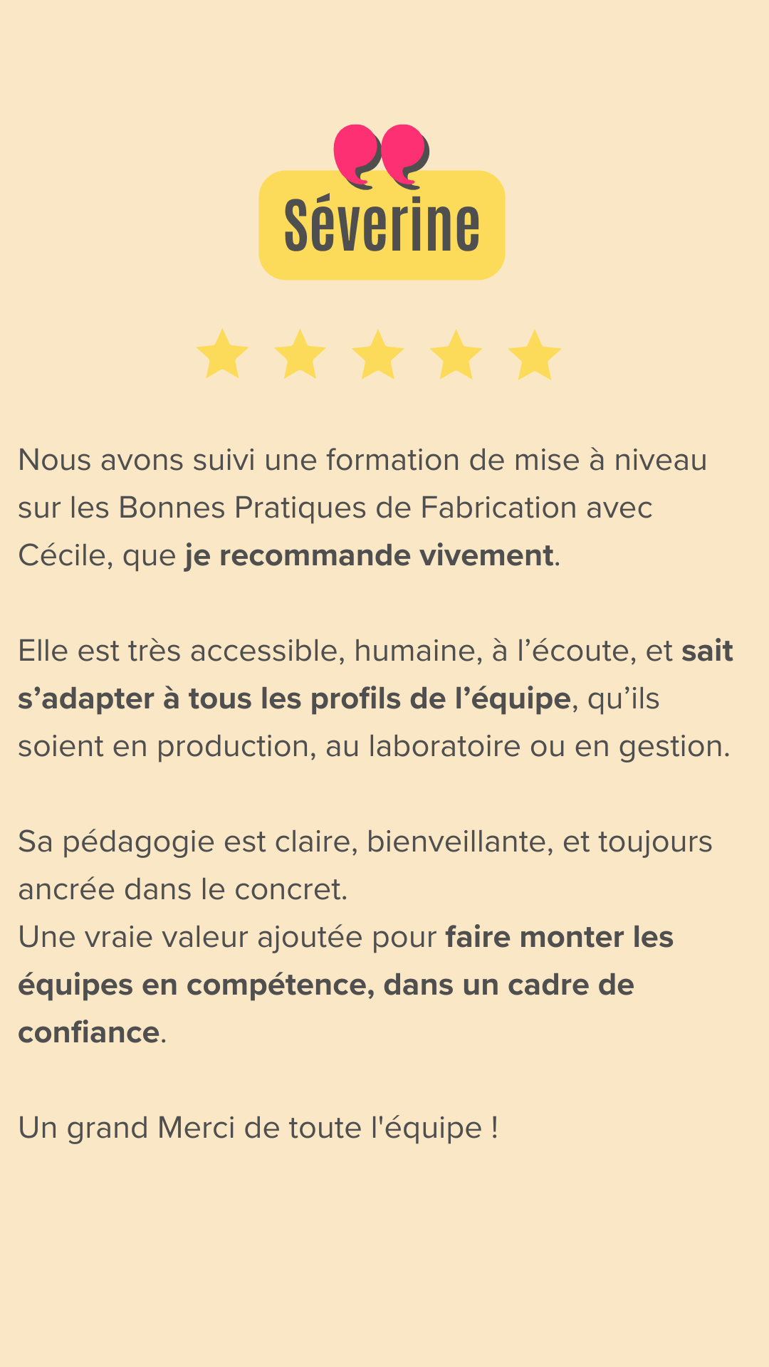 Nous avons suivi une formation de mise à niveau sur les Bonnes Pratiques de Fabrication avec Cécile, que je recommande vivement.
Elle est très accessible, humaine, à l’écoute, et sait s’adapter à tous les profils de l’équipe, qu’ils soient en production, au laboratoire ou en gestion.
Sa pédagogie est claire, bienveillante, et toujours ancrée dans le concret.
Une vraie valeur ajoutée pour faire monter les équipes en compétence, dans un cadre de confiance. Un grand Merci de toute l' équipe !