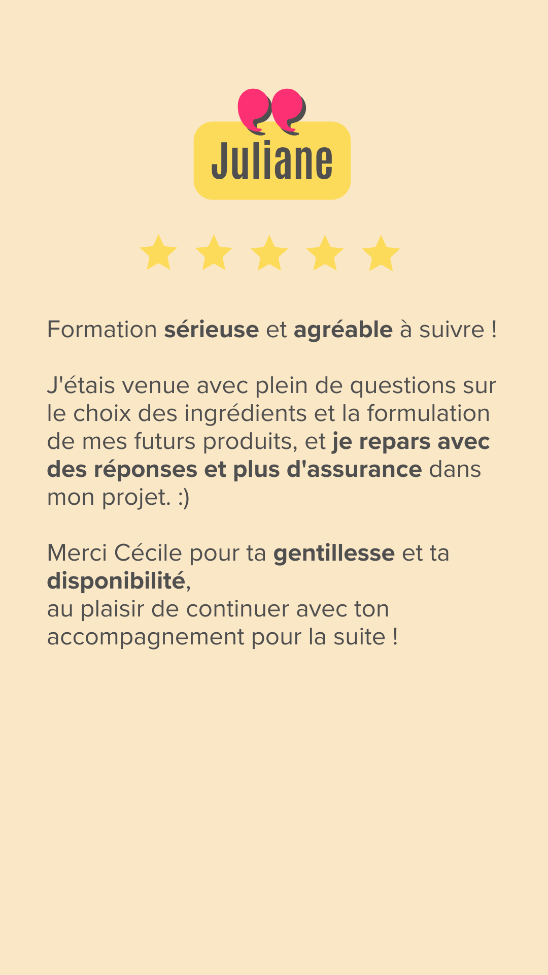 Formation sérieuse et agréable à suivre !
J'étais venue avec plein de questions sur le choix des ingrédients et la formulation de mes futurs produits, et je repars avec des réponses et plus d'assurance dans mon projet. :)

Merci Cécile pour ta gentillesse et ta disponibilité,
au plaisir de continuer avec ton accompagnement pour la suite !