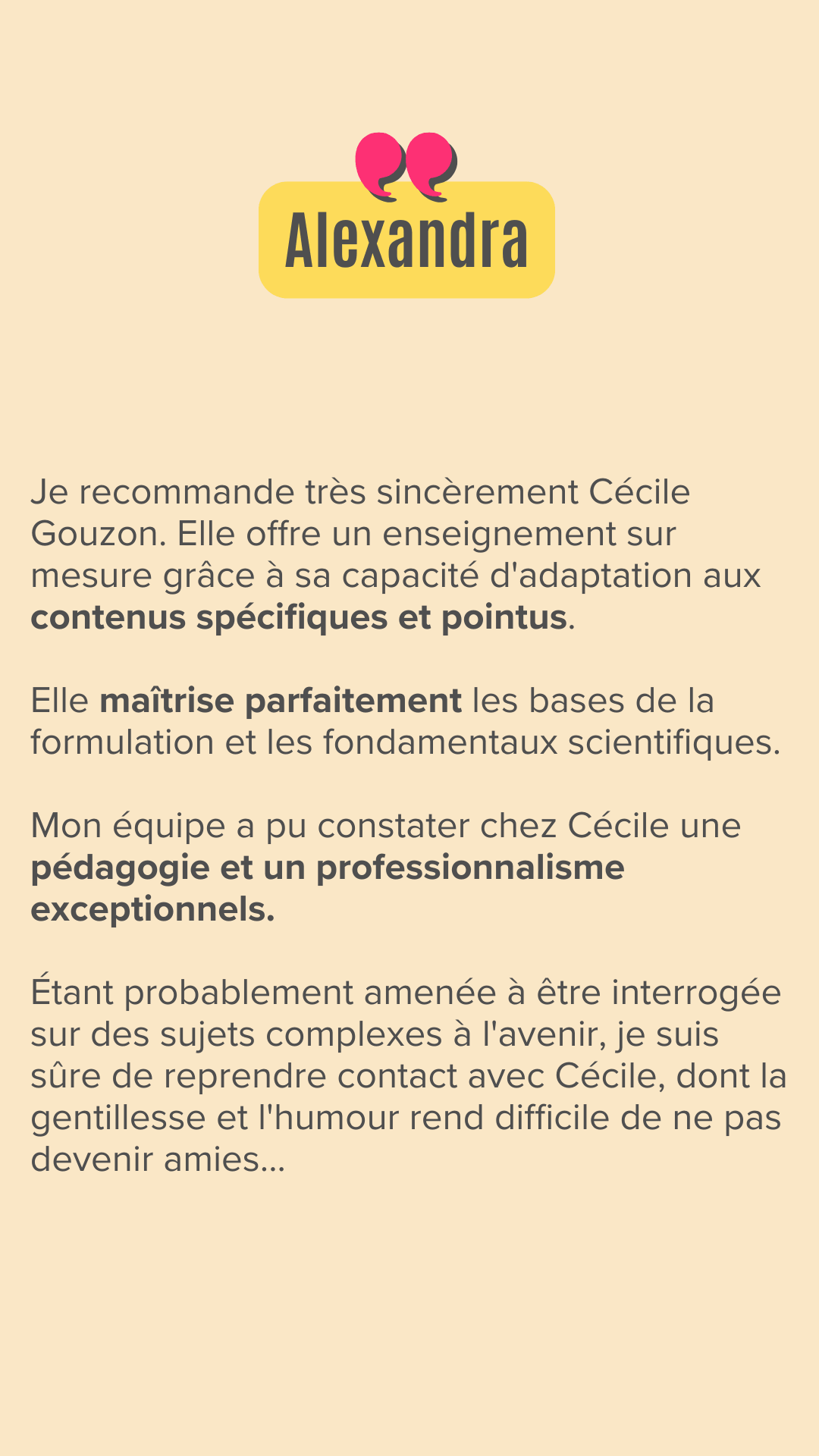 Je recommande très sincèrement Cécile Gouzon.
Elle offre un enseignement sur mesure grâce à sa capacité d'adaptation aux contenus spécifiques et pointus. 

Elle maîtrise parfaitement les bases de la formulation et les fondamentaux scientifiques.

Mon équipe a pu constater chez Cécile une pédagogie et un professionnalisme exceptionnels. 

Étant probablement amenée à être interrogée sur des sujets complexes à l'avenir, je suis sûre de reprendre contact avec Cécile, dont la gentillesse et l'humour rend difficile de ne pas devenir amies...