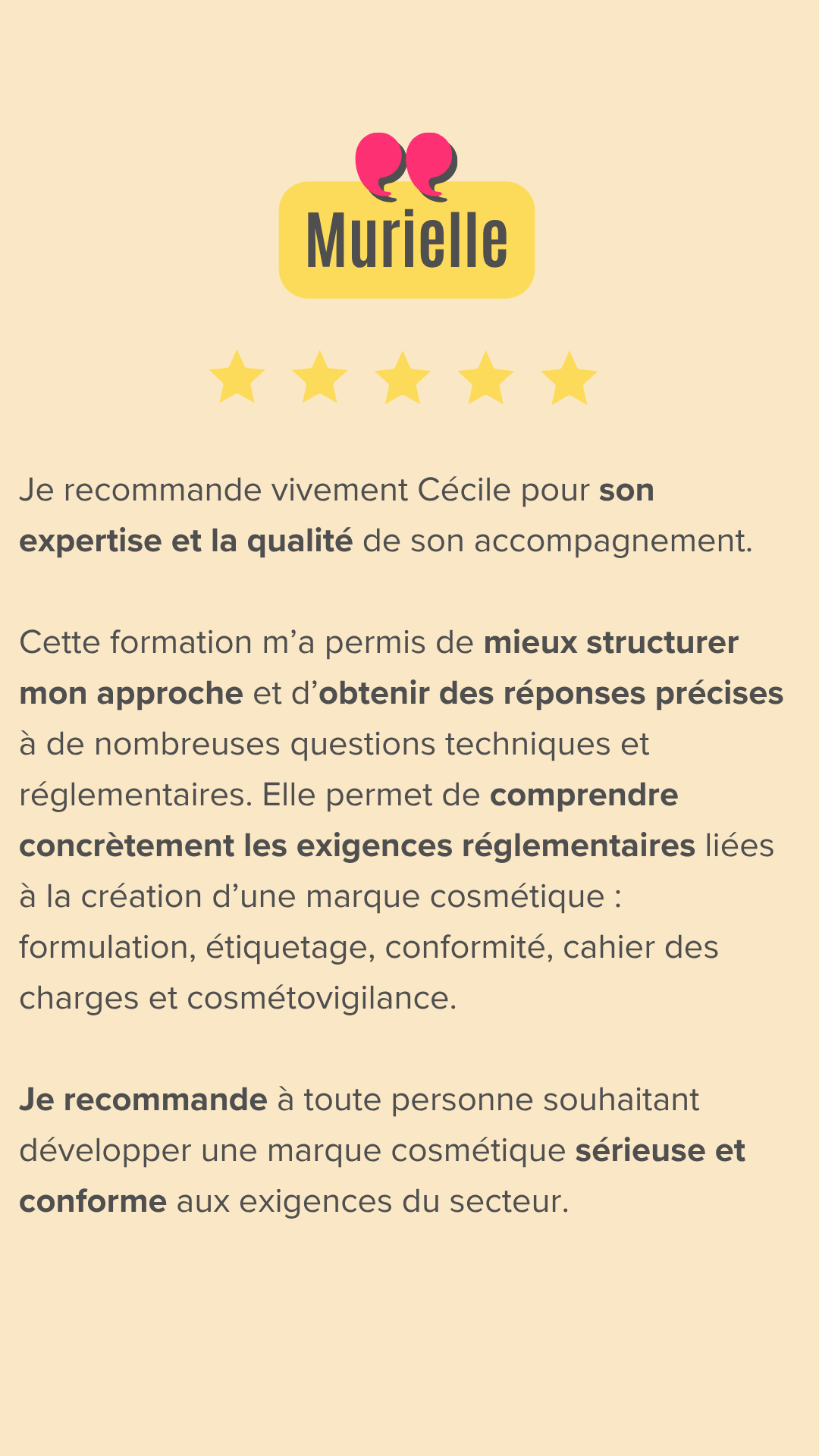 Je recommande vivement Cécile Gouzon pour son expertise et la qualité de son accompagnement dans le domaine de la réglementation cosmétique. Sa formation est à la fois claire, structurée et très pédagogique. Elle permet de comprendre concrètement les exigences réglementaires liées à la création d’une marque cosmétique : formulation, étiquetage, conformité, cahier des charges et cosmétovigilance. En tant que porteuse d’un projet de développement de soins capillaires naturels, cette formation m’a permis de mieux structurer mon approche et d’obtenir des réponses précises à de nombreuses questions techniques et réglementaires. Cécile sait transmettre des informations complexes de manière accessible, avec professionnalisme et bienveillance. Je recommande son accompagnement à toute personne souhaitant développer une marque cosmétique sérieuse et conforme aux exigences du secteur.