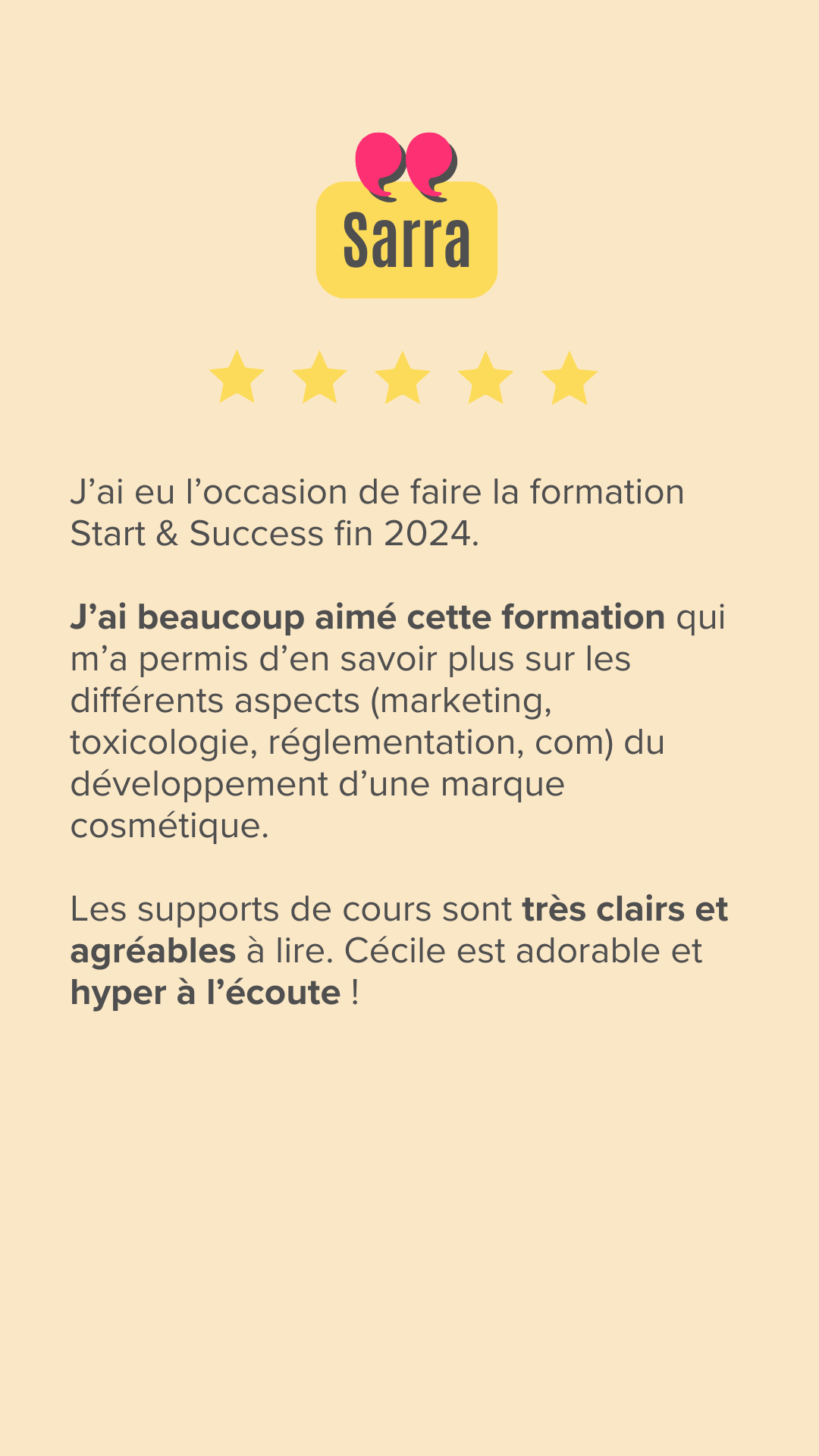 J'ai eu l'occasion de faire la formation Start & Success fin 2024. J'ai beaucoup aimé cette formation qui m'a permis d'en savoir plus sur les différents aspects (marketing, toxicologie, réglementation, com) du développement d'une marque cosmétique.
Les supports de cours sont très clairs et agréables à lire. Cécile est adorable et hyper à l'écoute !