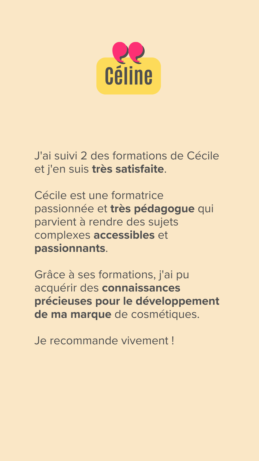 J'ai suivi 2 des formations de Cécile et j'en suis très satisfaite.

Cécile est une formatrice passionnée et très pédagogue qui parvient à rendre des sujets complexes accessibles et passionnants.

Grâce à ses formations, j'ai pu acquérir des connaissances précieuses pour le développement de ma marque de cosmétiques.

Je recommande vivement !