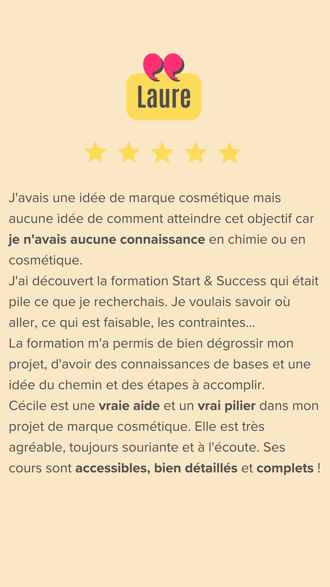 J'avais une idée de marque cosmétique mais aucune idée de comment atteindre cet objectif car je n'avais aucune connaissance en chimie ou en cosmétique.
J'ai entendu Cécile dans un podcast et j'ai découvert sa formation Start & Success qui était pile ce que je recherchais. Je voulais savoir où aller, ce qui est faisable, les contraintes...
La formation m'a permis de bien dégrossir mon projet, d'avoir des connaissances de bases et une idée du chemin et des étapes à accomplir.
Le fait d'être en groupe aide beaucoup et créée une émulation car chacun apporte une vision et des questionnements complémentaires.

Cécile est une vraie aide et un vrai pilier dans mon projet de marque cosmétique. Elle est très agréable, toujours souriante et à l'écoute. Ses cours sont accessibles, bien détaillés et complets !