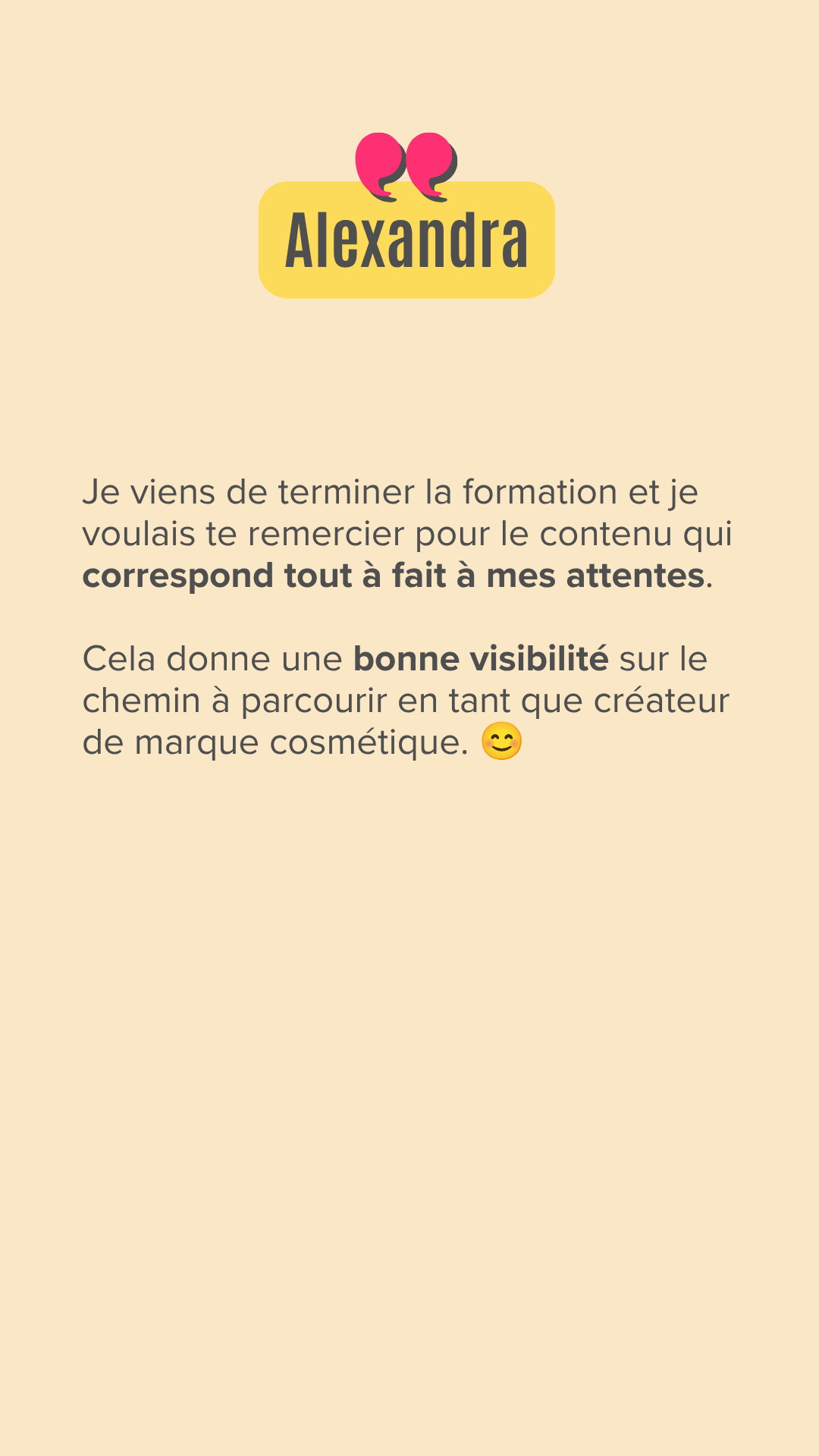 Je viens de terminer la formation et je voulais te remercier pour le contenu qui correspond tout à fait à mes attentes. Cela donne une bonne visibilité sur le chemin à parcourir en tant que créateur de marque cosmétique.