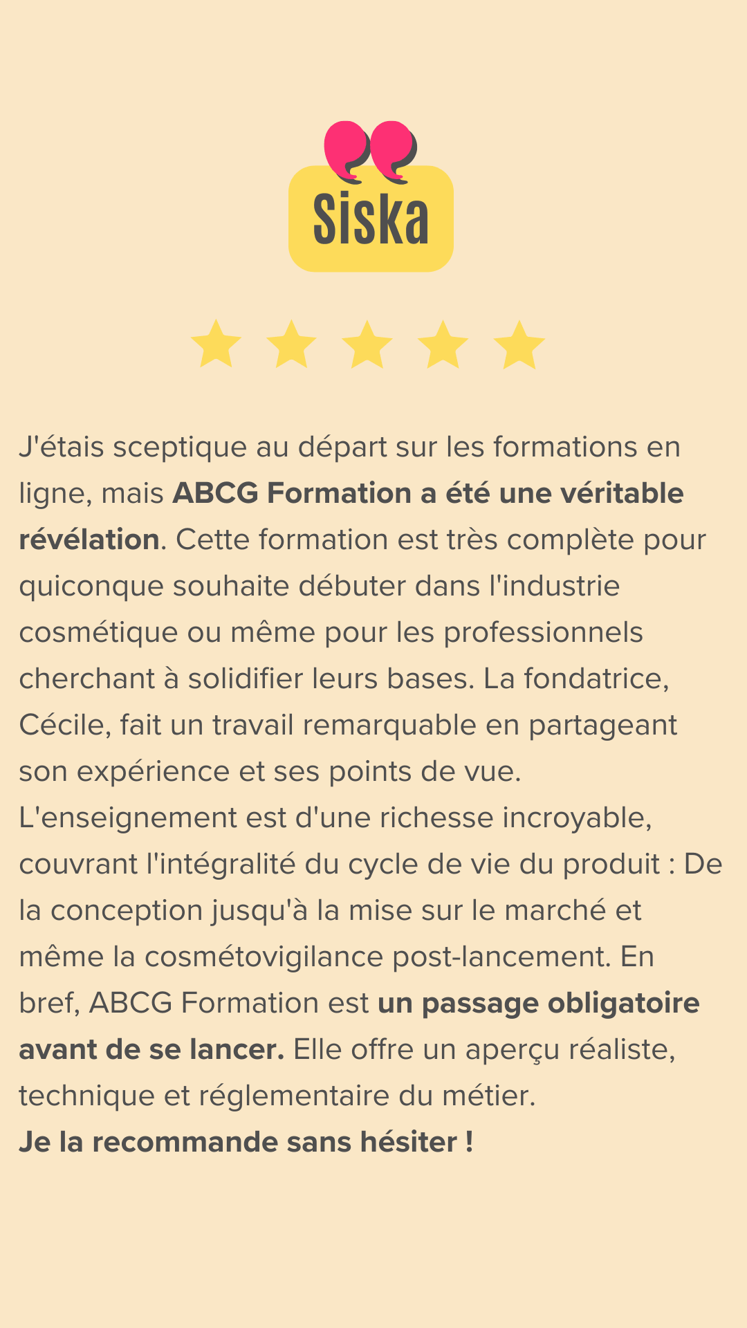 Le Passage Obligatoire pour se Lancer dans la Cosmétique
​
J'étais sceptique au départ sur les formations en ligne, mais ABCG Formation a été une véritable révélation. Cette formation est très complète pour quiconque souhaite débuter dans l'industrie cosmétique ou même pour les professionnels cherchant à solidifier leurs bases.
​La fondatrice, Cécile, fait un travail remarquable en partageant son expérience et ses points de vue, épaulée par des intervenants de qualité. L'enseignement est d'une richesse incroyable, couvrant l'intégralité du cycle de vie du produit :
​De la conception jusqu'à la mise sur le marché et même la cosmétovigilance post-lancement.
​En bref, ABCG Formation est un passage obligatoire avant de se lancer. Elle offre un aperçu réaliste, technique et réglementaire du métier. Je la recommande sans hésiter !