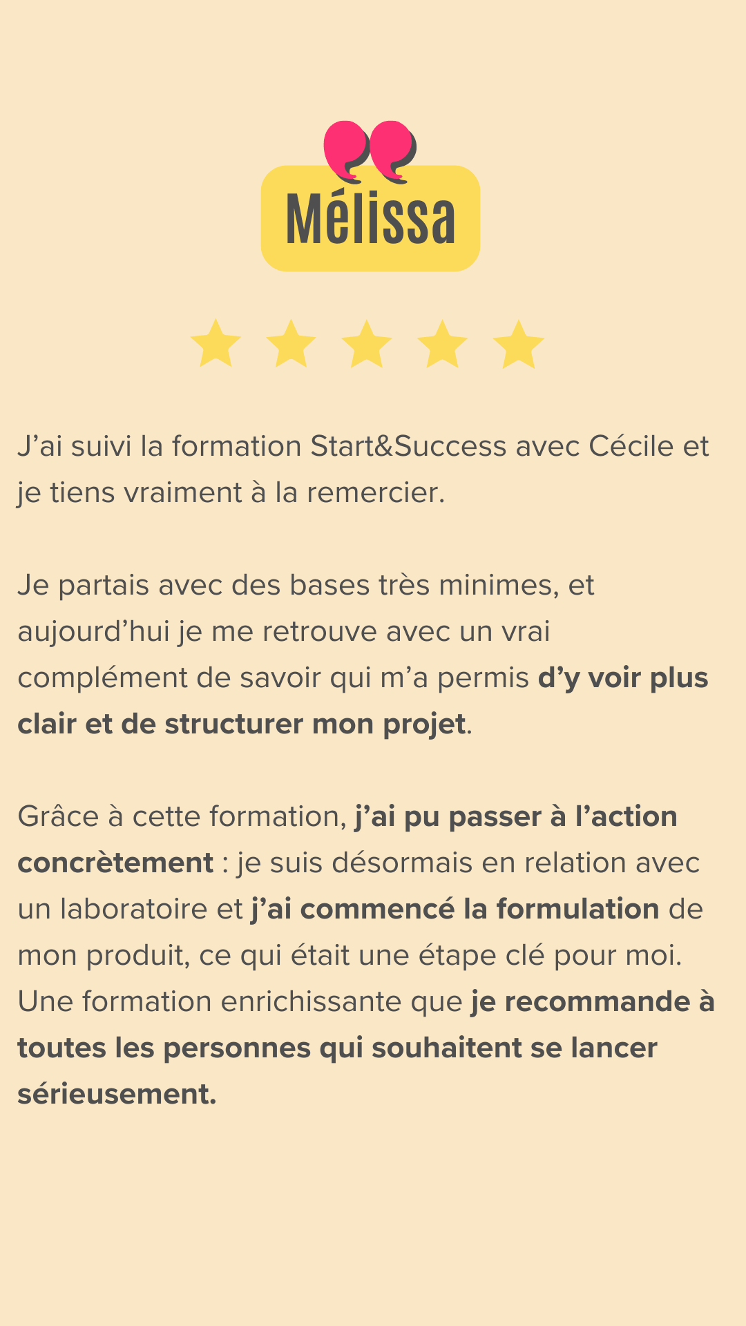 J’ai suivi la formation Start&Success avec Cécile et je tiens vraiment à la remercier.
Je partais avec des bases très minimes, et aujourd’hui je me retrouve avec un vrai complément de savoir qui m’a permis d’y voir plus clair et de structurer mon projet.
Grâce à cette formation, j’ai pu passer à l’action concrètement : je suis désormais en relation avec un laboratoire et j’ai commencé la formulation de mon produit, ce qui était une étape clé pour moi.
Une formation enrichissante que je recommande à toutes les personnes qui souhaitent se lancer sérieusement.