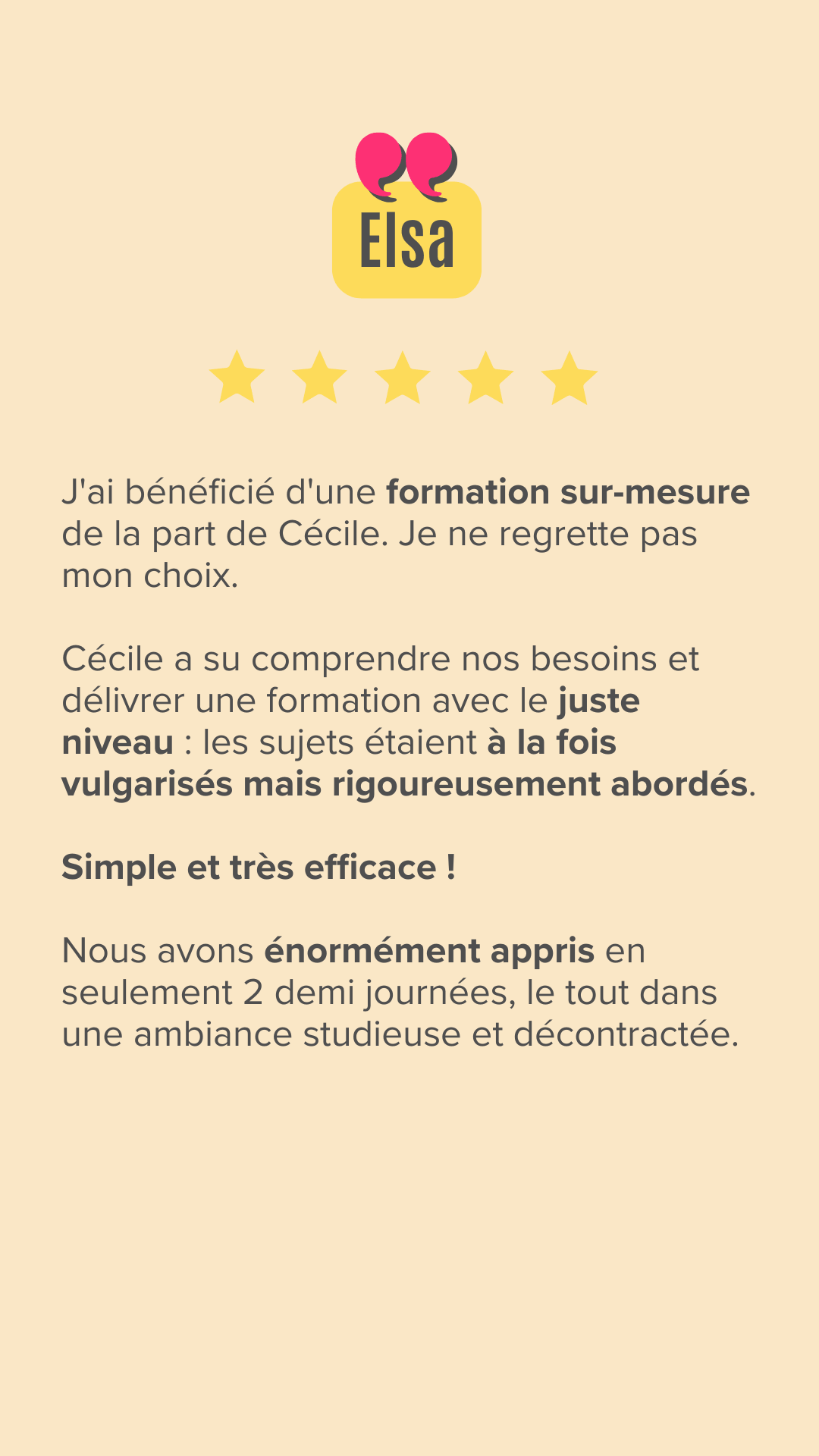J'ai bénéficié d'une formation sur-mesure de la part de Cécile. Je ne regrette pas mon choix. 

Cécile a su comprendre nos besoins et délivrer une formation avec le juste niveau : les sujets étaient à la fois vulgarisés mais rigoureusement abordés.
Simple et très efficace !

Nous avons énormément appris en seulement 2 demi journées, le tout dans une ambiance studieuse et décontractée. 