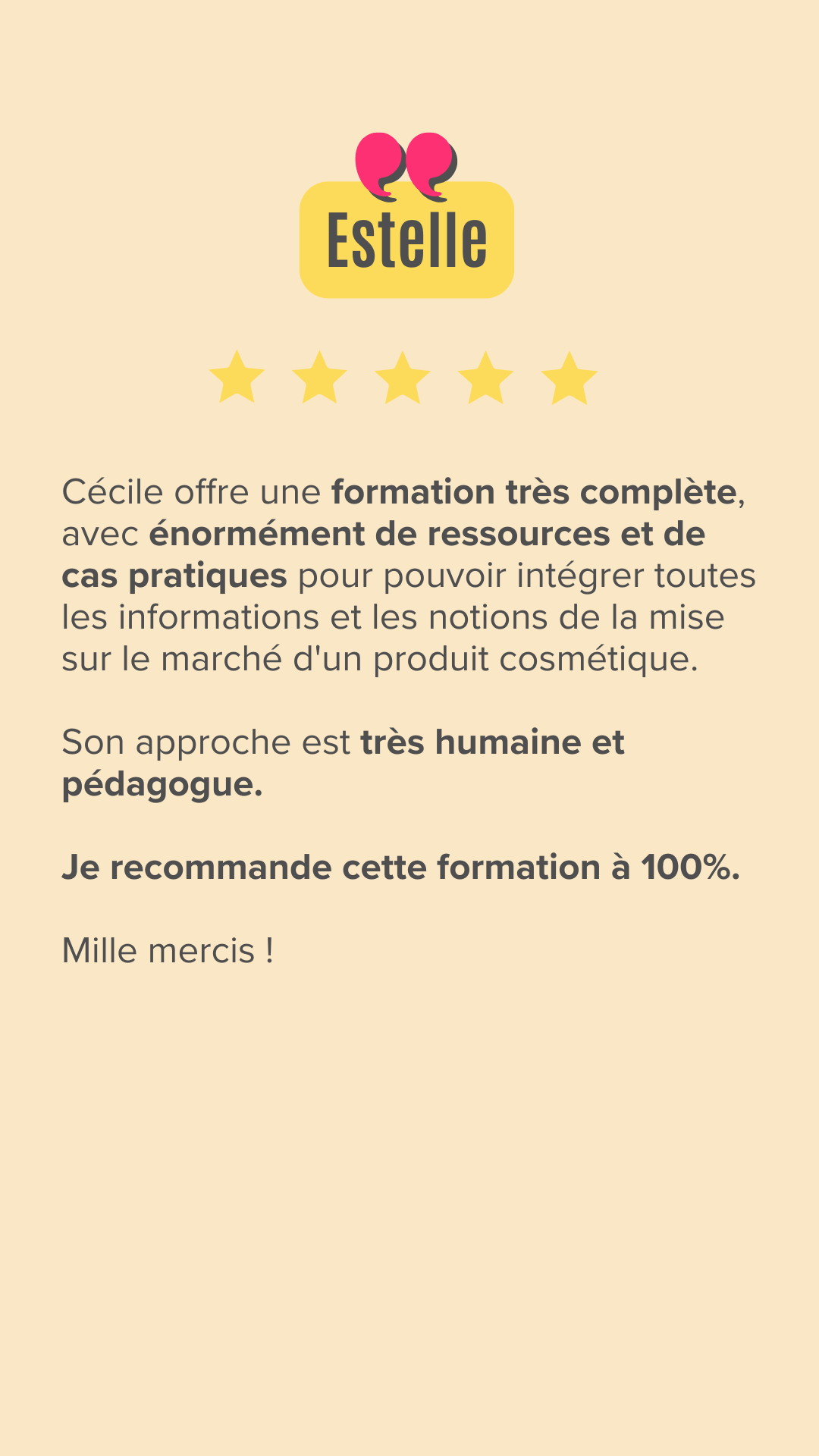 Cécile offre une formation très complète, avec énormément de ressources et de cas pratiques pour pouvoir intégrer toutes les informations et les notions de la mise sur le marché d'un produit cosmétique. Son approche est très humaine et pédagogue. Je recommande cette formation à 100%. Mille mercis !